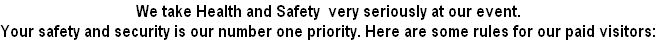 We take Health and Safety  very seriously at our event. 
Your safety and security is our number one priority. Here are some rules for our paid visitors: